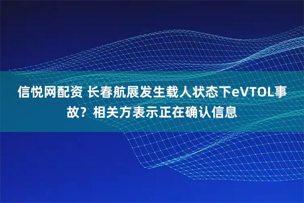 信悦网配资 长春航展发生载人状态下eVTOL事故？相关方表示正在确认信息
