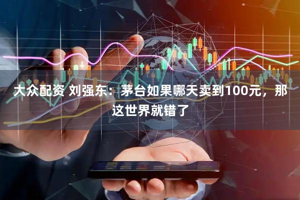 大众配资 刘强东：茅台如果哪天卖到100元，那这世界就错了