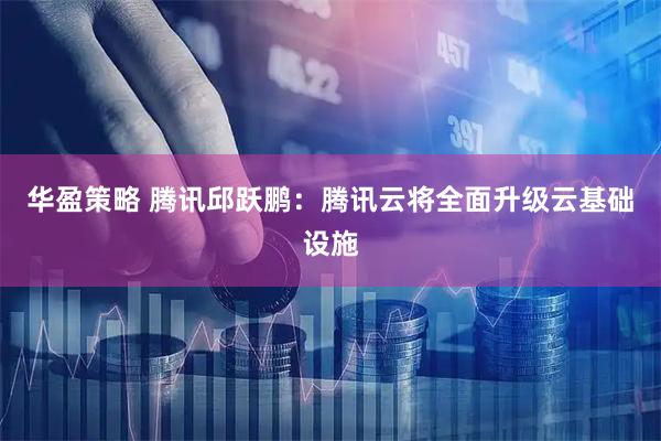 华盈策略 腾讯邱跃鹏：腾讯云将全面升级云基础设施