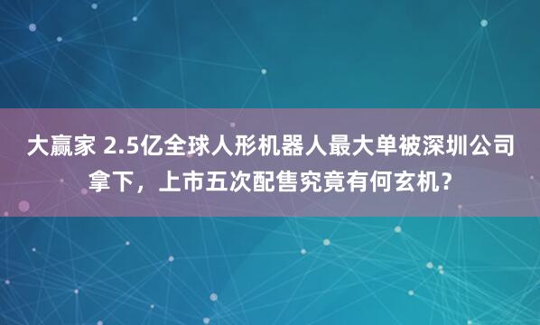 大赢家 2.5亿全球人形机器人最大单被深圳公司拿下，上市五次配售究竟有何玄机？