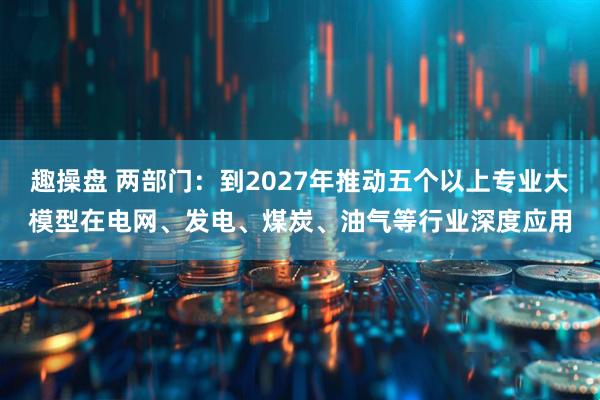 趣操盘 两部门：到2027年推动五个以上专业大模型在电网、发电、煤炭、油气等行业深度应用