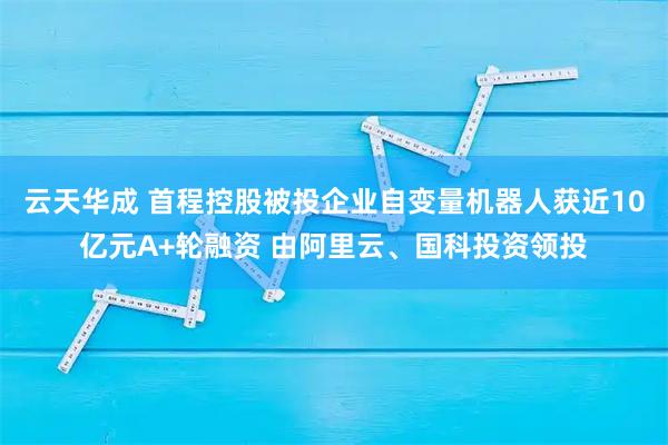 云天华成 首程控股被投企业自变量机器人获近10亿元A+轮融资 由阿里云、国科投资领投