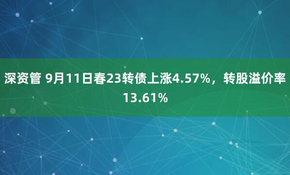深资管 9月11日春23转债上涨4.57%，转股溢价率13.61%