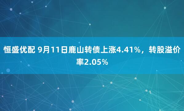 恒盛优配 9月11日鹿山转债上涨4.41%，转股溢价率2.05%