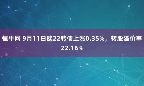 恒牛网 9月11日欧22转债上涨0.35%，转股溢价率22.16%