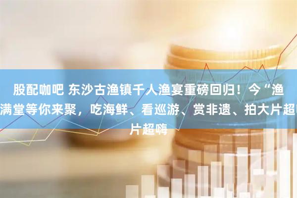 股配咖吧 东沙古渔镇千人渔宴重磅回归！今“渔”满堂等你来聚，吃海鲜、看巡游、赏非遗、拍大片超嗨