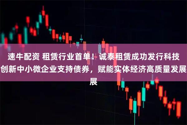 速牛配资 租赁行业首单！诚泰租赁成功发行科技创新中小微企业支持债券，赋能实体经济高质量发展