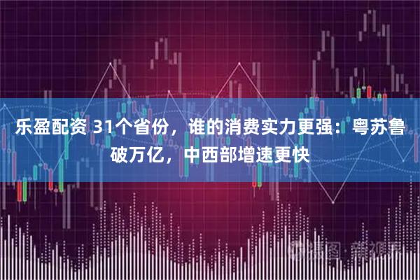 乐盈配资 31个省份，谁的消费实力更强：粤苏鲁破万亿，中西部增速更快