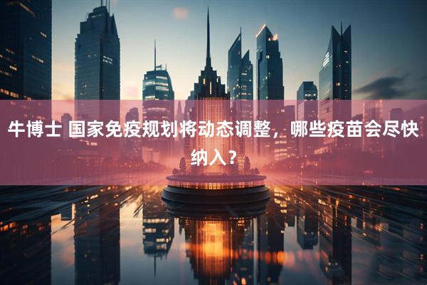 牛博士 国家免疫规划将动态调整，哪些疫苗会尽快纳入？