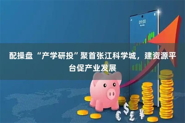 配操盘 “产学研投”聚首张江科学城，建资源平台促产业发展