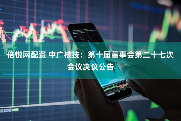 倍悦网配资 中广核技：第十届董事会第二十七次会议决议公告