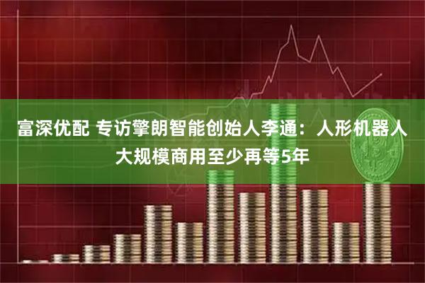 富深优配 专访擎朗智能创始人李通：人形机器人大规模商用至少再等5年
