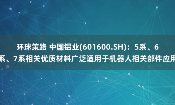 环球策路 中国铝业(601600.SH)：5系、6系、7系相关优质材料广泛适用于机器人相关部件应用