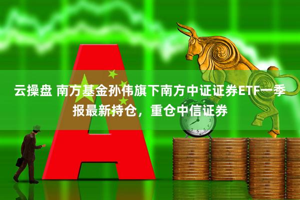 云操盘 南方基金孙伟旗下南方中证证券ETF一季报最新持仓，重仓中信证券