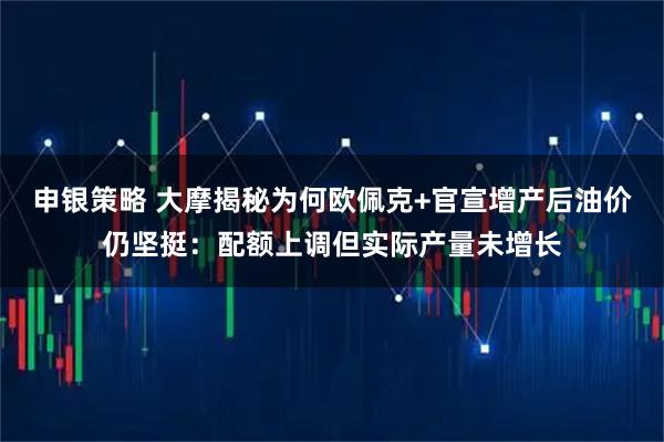 申银策略 大摩揭秘为何欧佩克+官宣增产后油价仍坚挺：配额上调但实际产量未增长