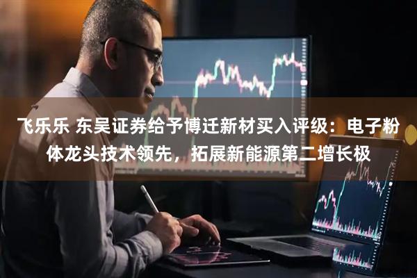 飞乐乐 东吴证券给予博迁新材买入评级：电子粉体龙头技术领先，拓展新能源第二增长极