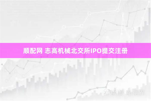 顺配网 志高机械北交所IPO提交注册