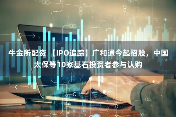 牛金所配资 【IPO追踪】广和通今起招股，中国太保等10家基石投资者参与认购