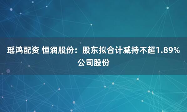 瑶鸿配资 恒润股份：股东拟合计减持不超1.89%公司股份