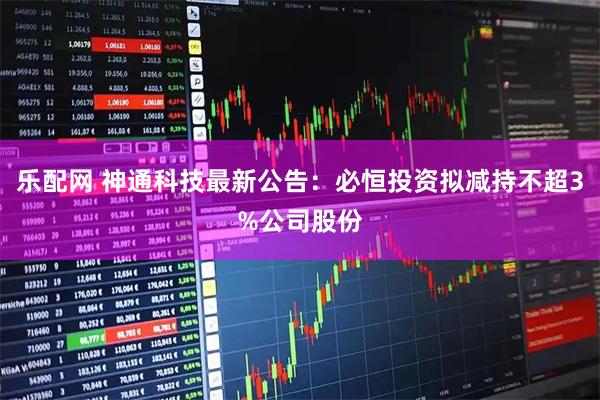 乐配网 神通科技最新公告：必恒投资拟减持不超3%公司股份