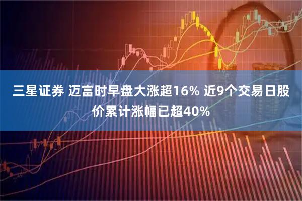 三星证券 迈富时早盘大涨超16% 近9个交易日股价累计涨幅已超40%
