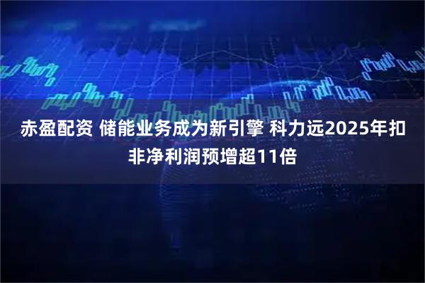 赤盈配资 储能业务成为新引擎 科力远2025年扣非净利润预增超11倍