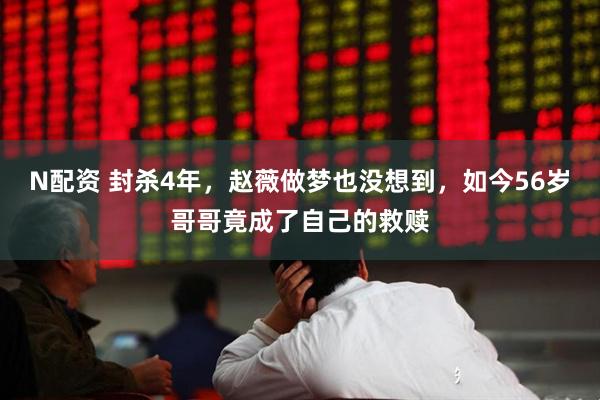 N配资 封杀4年，赵薇做梦也没想到，如今56岁哥哥竟成了自己的救赎