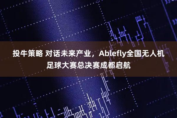 投牛策略 对话未来产业，Ablefly全国无人机足球大赛总决赛成都启航