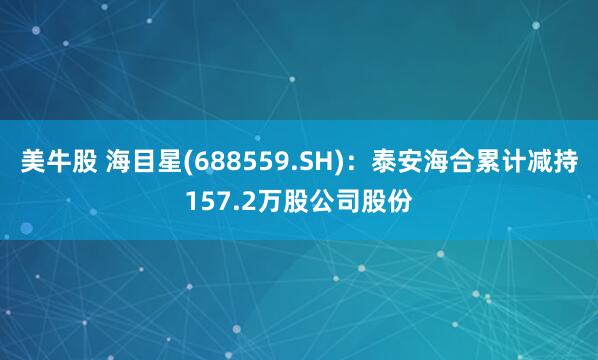 美牛股 海目星(688559.SH)：泰安海合累计减持157.2万股公司股份