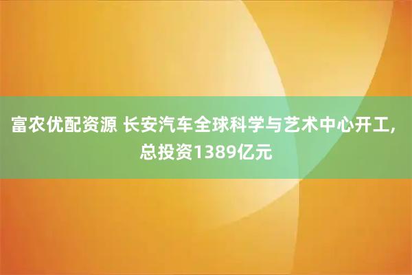 富农优配资源 长安汽车全球科学与艺术中心开工, 总投资1389亿元