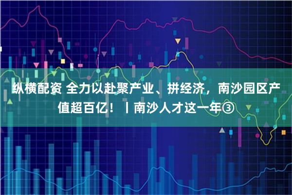 纵横配资 全力以赴聚产业、拼经济，南沙园区产值超百亿！丨南沙人才这一年③