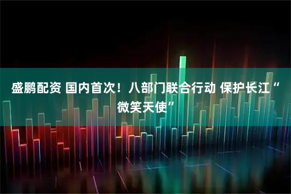 盛鹏配资 国内首次！八部门联合行动 保护长江“微笑天使”