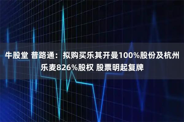牛股堂 普路通:拟购买乐其开曼100%股份及杭州乐麦826%股权 股票明起复牌