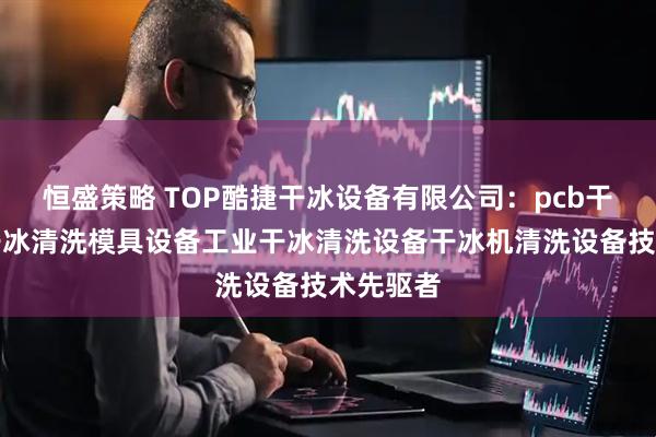 恒盛策略 TOP酷捷干冰设备有限公司：pcb干冰清洗干冰清洗模具设备工业干冰清洗设备干冰机清洗设备技术先驱者
