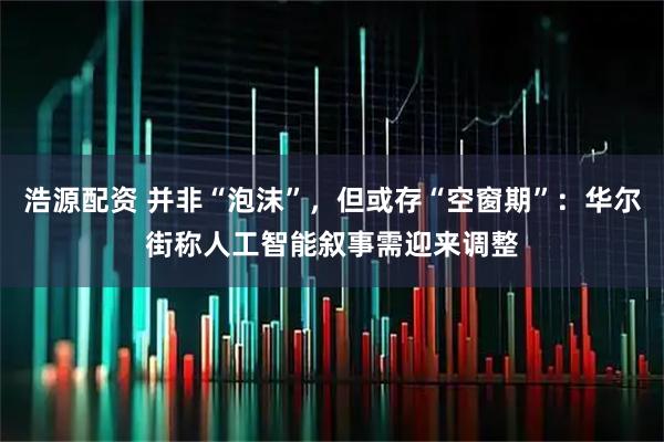 浩源配资 并非“泡沫”，但或存“空窗期”：华尔街称人工智能叙事需迎来调整