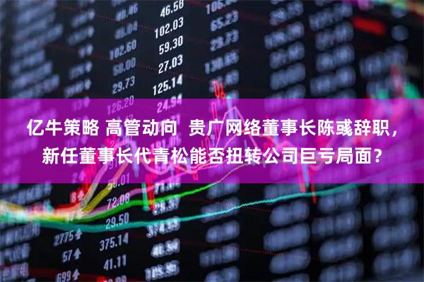 亿牛策略 高管动向 贵广网络董事长陈彧辞职,新任董事长代青松能否扭转公司巨亏局面?