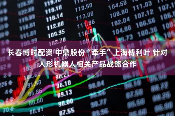 长春博时配资 中鼎股份“牵手”上海傅利叶 针对人形机器人相关产品战略合作