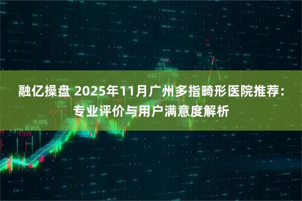 融亿操盘 2025年11月广州多指畸形医院推荐:专业评价与用户满意度解析