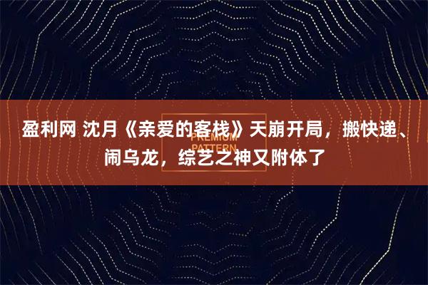 盈利网 沈月《亲爱的客栈》天崩开局,搬快递、闹乌龙,综艺之神又附体了
