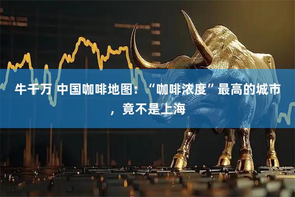 牛千万 中国咖啡地图:“咖啡浓度”最高的城市,竟不是上海