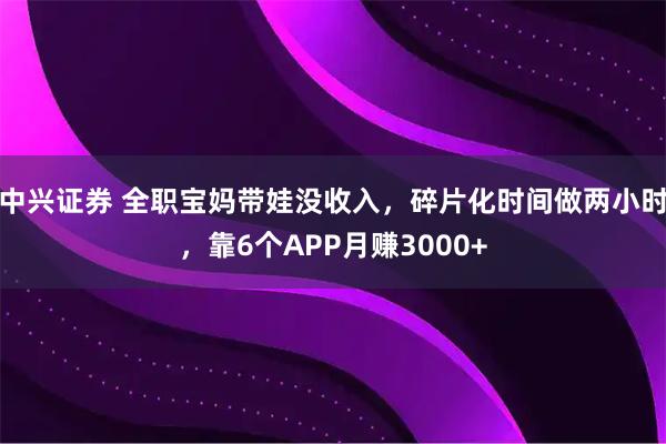 中兴证券 全职宝妈带娃没收入，碎片化时间做两小时，靠6个APP月赚3000+