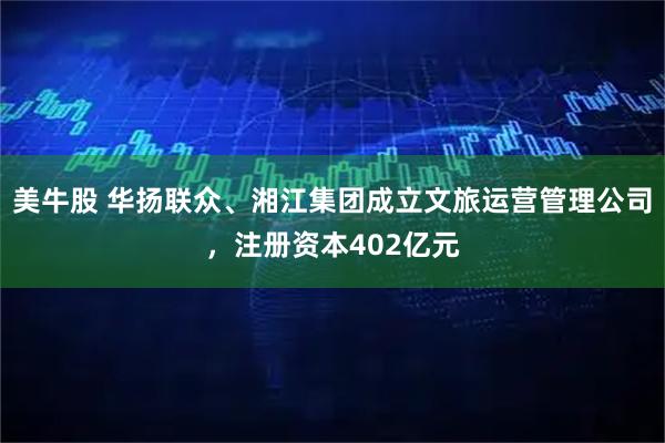 美牛股 华扬联众、湘江集团成立文旅运营管理公司，注册资本402亿元