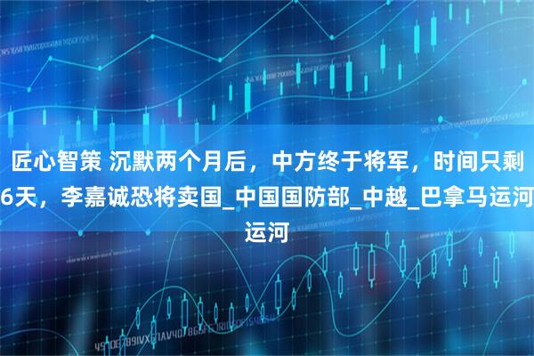 匠心智策 沉默两个月后,中方终于将军,时间只剩6天,李嘉诚恐将卖国_中国国防部_中越_巴拿马运河