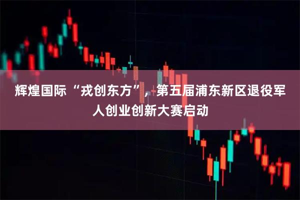 辉煌国际 “戎创东方”，第五届浦东新区退役军人创业创新大赛启动