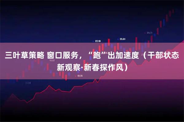 三叶草策略 窗口服务，“跑”出加速度（干部状态新观察·新春探作风）