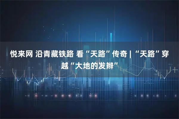 悦来网 沿青藏铁路 看“天路”传奇 | “天路”穿越“大地的发辫”